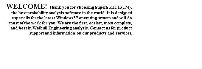 Text Box: WELCOME! Thank you for choosing SuperSMITH(TM), the best probability analysis software in the world. It is designed especially for the latest Windows™ operating system and will do most of the work for you. We are the first, easiest, most complete, and best in Weibull Engineering analysis. Contact us for product support and information on our products and services.